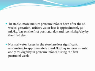  In stable, more mature preterm infants born after the 28
weeks’ gestation, urinary water loss is approximately 90
mL/kg/day on the first postnatal day and 150 mL/kg/day by
the third day .
 Normal water losses in the stool are less significant,
amounting to approximately 10 mL/kg/day in term infants
and 7 mL/kg/day in preterm infants during the first
postnatal week .
 