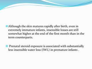 Although the skin matures rapidly after birth, even in
extremely immature infants, insensible losses are still
somewhat higher at the end of the first month than in the
term counterparts.
 Prenatal steroid exposure is associated with substantially
less insensible water loss (IWL) in premature infants .
 