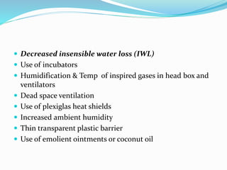  Decreased insensible water loss (IWL)
 Use of incubators
 Humidification & Temp of inspired gases in head box and
ventilators
 Dead space ventilation
 Use of plexiglas heat shields
 Increased ambient humidity
 Thin transparent plastic barrier
 Use of emolient ointments or coconut oil
 