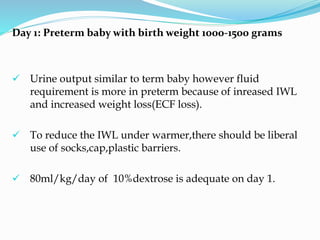Day 1: Preterm baby with birth weight 1000-1500 grams
 Urine output similar to term baby however fluid
requirement is more in preterm because of inreased IWL
and increased weight loss(ECF loss).
 To reduce the IWL under warmer,there should be liberal
use of socks,cap,plastic barriers.
 80ml/kg/day of 10%dextrose is adequate on day 1.
 