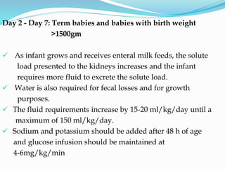 Day 2 - Day 7: Term babies and babies with birth weight
>1500gm
 As infant grows and receives enteral milk feeds, the solute
load presented to the kidneys increases and the infant
requires more fluid to excrete the solute load.
 Water is also required for fecal losses and for growth
purposes.
 The fluid requirements increase by 15-20 ml/kg/day until a
maximum of 150 ml/kg/day.
 Sodium and potassium should be added after 48 h of age
and glucose infusion should be maintained at
4-6mg/kg/min
 