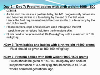 Day 2 – Day 7: Preterm babies with birth weight 1000-1500
grams
 As the skin matures in a preterm baby, the IWL progressively decreases
and becomes similar to a term baby by the end of the first week.
Hence,the fluid requirement would become similar to a term baby by the
end of first week.
 Plastic barriers, caps and socks are used throughout the first
week in order to reduce IWL from the immature skin.
 Fluids need to be increased at 10-15 ml/kg/day until a maximum of 150
ml/kg/day.
>Day 7: Term babies and babies with birth weight >1500 grams
Fluid should be given at 150-160 ml/kg/day.
>Day 7: Preterm babies with birth weight 1000-1500 grams
Fluids should be given at 150-160 ml/kg/day and sodium
supplementation at 3-5 mEq/kg should continue till 32-34
weeks corrected gestational age.
 