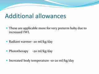 Additional allowances
 These are applicable more for very preterm baby due to
increased IWL
 Radiant warmer -20 ml/kg/day
 Phototherapy -20 ml/kg/day
 Increased body temperature -10-20 ml/kg/day
 