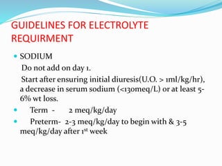 GUIDELINES FOR ELECTROLYTE
REQUIRMENT
 SODIUM
Do not add on day 1.
Start after ensuring initial diuresis(U.O. > 1ml/kg/hr),
a decrease in serum sodium (<130meq/L) or at least 5-
6% wt loss.
 Term - 2 meq/kg/day
 Preterm- 2-3 meq/kg/day to begin with & 3-5
meq/kg/day after 1st week
 