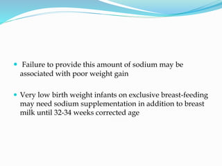  Failure to provide this amount of sodium may be
associated with poor weight gain
 Very low birth weight infants on exclusive breast-feeding
may need sodium supplementation in addition to breast
milk until 32-34 weeks corrected age
 