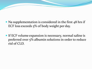  Na supplementation is considered in the first 48 hrs if
ECF loss exceeds 5% of body weight per day.
 If ECF volume expansion is necessary, normal saline is
preferred over 5% albumin solutions in order to reduce
risl of CLD.
 