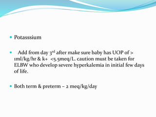  Potasssium
 Add from day 3rd after make sure baby has UOP of >
1ml/kg/hr & k+ <5.5meq/L. caution must be taken for
ELBW who develop severe hyperkalemia in initial few days
of life.
 Both term & preterm – 2 meq/kg/day
 