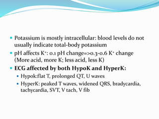  Potassium is mostly intracellular: blood levels do not
usually indicate total-body potassium
 pH affects K+: 0.1 pH change=>0.3-0.6 K+ change
(More acid, more K; less acid, less K)
 ECG affected by both HypoK and HyperK:
 Hypok:flat T, prolonged QT, U waves
 HyperK: peaked T waves, widened QRS, bradycardia,
tachycardia, SVT, V tach, V fib
 