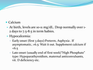  Calcium
• At birth, levels are 10-11 mg/dL. Drop normally over 1-
2 days to 7.5-8.5 in term babies.
• Hypocalcemia:
▫ Early onset (first 3 days):Preterm, Asphyxia . If
asymptomatic, >6.5: Wait it out. Supplement calcium if
<6.5
▫ Late onset (usually end of first week)”High Phosphate”
type: Hypoparathyroidism, maternal anticonvulsants,
vit. D deficiency etc.
 
