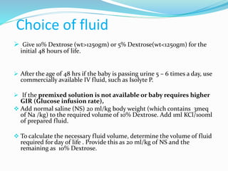 Choice of fluid
 Give 10% Dextrose (wt>1250gm) or 5% Dextrose(wt<1250gm) for the
initial 48 hours of life.
 After the age of 48 hrs if the baby is passing urine 5 – 6 times a day, use
commercially available IV fluid, such as Isolyte P.
 If the premixed solution is not available or baby requires higher
GIR (Glucose infusion rate),
 Add normal saline (NS) 20 ml/kg body weight (which contains 3meq
of Na /kg) to the required volume of 10% Dextrose. Add 1ml KCl/100ml
of prepared fluid.
 To calculate the necessary fluid volume, determine the volume of fluid
required for day of life . Provide this as 20 ml/kg of NS and the
remaining as 10% Dextrose.
 