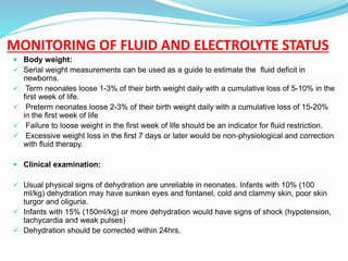 MONITORING OF FLUID AND ELECTROLYTE STATUS
 Body weight:
 Serial weight measurements can be used as a guide to estimate the fluid deficit in
newborns.
 Term neonates loose 1-3% of their birth weight daily with a cumulative loss of 5-10% in the
first week of life.
 Preterm neonates loose 2-3% of their birth weight daily with a cumulative loss of 15-20%
in the first week of life
 Failure to loose weight in the first week of life should be an indicator for fluid restriction.
 Excessive weight loss in the first 7 days or later would be non-physiological and correction
with fluid therapy.
 Clinical examination:
 Usual physical signs of dehydration are unreliable in neonates. Infants with 10% (100
ml/kg) dehydration may have sunken eyes and fontanel, cold and clammy skin, poor skin
turgor and oliguria.
 Infants with 15% (150ml/kg) or more dehydration would have signs of shock (hypotension,
tachycardia and weak pulses)
 Dehydration should be corrected within 24hrs.
 