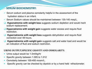SERUM BIOCHEMISTRY:
 Serum sodium and plasma osmolarity helpful in the assessment of the
hydration status in an infant.
 Serum Sodium values should be maintained between 135-145 meq/L.
 Hyponatremia with weight loss suggests sodium depletion and would merit
sodium replacement.
 Hyponatremia with weight gain suggests water excess and require fluid
restriction.
 Hypernatremia with weight loss suggests dehydration and require fluid
correction over 48 hours.
 Hypernatremia with weight gain suggests salt and water load and would be
an indication of fluid and sodium restriction.
URINE OUTPUT,SPECIFIC GRAVITY AND OSMOLARITY:
 Urine output would be 1-3ml/kg/hr
 Specific gravity between 1.005 to 1.012
 Osmolarity between 100-400 mosm/L.
 Specific gravity can be checked by dipstick or by a hand held refractometer.
 