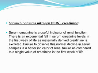  Serum blood urea nitrogen (BUN), creatinine:
 Serum creatinine is a useful indicator of renal function.
There is an exponential fall in serum creatinine levels in
the first week of life as maternally derived creatinine is
excreted. Failure to observe this normal decline in serial
samples is a better indicator of renal failure as compared
to a single value of creatinine in the first week of life.
 