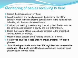 Monitoring of babies receiving IV fluid
 Inspect the infusion site every hour.
 Look for redness and swelling around the insertion site of the
cannula, which indicates that the cannula is not in the vein and fluid
is leaking into the subcutaneous tissues.
 If redness or swelling is seen at any time, stop the infusion, remove
the cannula, and establish a new IV line in a different vein.
 Check the volume of fluid infused and compare to the prescribed
volume, record all findings.
 Measure blood glucose every nursing shift i.e. 6 – 8 hours.
 If the blood glucose is less than 45 mg/dl, treat for low blood
glucose
 If the blood glucose is more than 150 mg/dl on two consecutive
readings: - Change to a 5% Dextrose solution and measure blood
glucose again in three hours
 