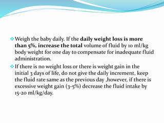 Weigh the baby daily. If the daily weight loss is more
than 5%, increase the total volume of fluid by 10 ml/kg
body weight for one day to compensate for inadequate fluid
administration.
If there is no weight loss or there is weight gain in the
initial 3 days of life, do not give the daily increment, keep
the fluid rate same as the previous day ,however, if there is
excessive weight gain (3-5%) decrease the fluid intake by
15-20 ml/kg/day.
 