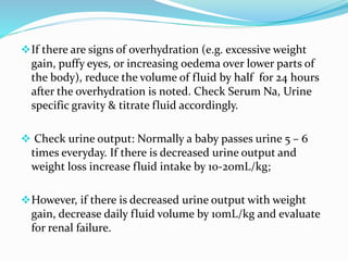 If there are signs of overhydration (e.g. excessive weight
gain, puffy eyes, or increasing oedema over lower parts of
the body), reduce the volume of fluid by half for 24 hours
after the overhydration is noted. Check Serum Na, Urine
specific gravity & titrate fluid accordingly.
 Check urine output: Normally a baby passes urine 5 – 6
times everyday. If there is decreased urine output and
weight loss increase fluid intake by 10-20mL/kg;
However, if there is decreased urine output with weight
gain, decrease daily fluid volume by 10mL/kg and evaluate
for renal failure.
 