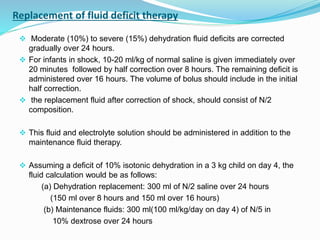 Replacement of fluid deficit therapy
 Moderate (10%) to severe (15%) dehydration fluid deficits are corrected
gradually over 24 hours.
 For infants in shock, 10-20 ml/kg of normal saline is given immediately over
20 minutes followed by half correction over 8 hours. The remaining deficit is
administered over 16 hours. The volume of bolus should include in the initial
half correction.
 the replacement fluid after correction of shock, should consist of N/2
composition.
 This fluid and electrolyte solution should be administered in addition to the
maintenance fluid therapy.
 Assuming a deficit of 10% isotonic dehydration in a 3 kg child on day 4, the
fluid calculation would be as follows:
(a) Dehydration replacement: 300 ml of N/2 saline over 24 hours
(150 ml over 8 hours and 150 ml over 16 hours)
(b) Maintenance fluids: 300 ml(100 ml/kg/day on day 4) of N/5 in
10% dextrose over 24 hours
 