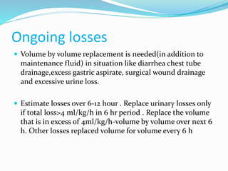 Ongoing losses
 Volume by volume replacement is needed(in addition to
maintenance fluid) in situation like diarrhea chest tube
drainage,excess gastric aspirate, surgical wound drainage
and excessive urine loss.
 Estimate losses over 6-12 hour . Replace urinary losses only
if total loss>4 ml/kg/h in 6 hr period . Replace the volume
that is in excess of 4ml/kg/h-volume by volume over next 6
h. Other losses replaced volume for volume every 6 h
 