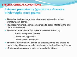 SPECIFIC CLINICAL CONDITIONS
Extreme prematurity (gestation <28 weeks,
birth weight <1000 grams):
 These babies have large insensible water losses due to thin,
immature skin barrier.
 Fluid requirements become comparable to larger infants by the end
of the second week.
 Fluid requirement in the first week may be decreased by:
Plastic transparent barriers
Coconut oil application
Double walled incubators
 The initial fluids on day 1 should be electrolyte free and should be
made using 5% dextrose solutions to prevent risks of hyperglycemia.
 Sodium and potassium should be added after 48hrs.
 