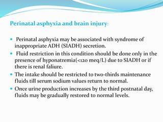 Perinatal asphyxia and brain injury:
 Perinatal asphyxia may be associated with syndrome of
inappropriate ADH (SIADH) secretion.
 Fluid restriction in this condition should be done only in the
presence of hyponatremia(<120 meq/L) due to SIADH or if
there is renal faliure.
 The intake should be restricted to two-thirds maintenance
fluids till serum sodium values return to normal.
 Once urine production increases by the third postnatal day,
fluids may be gradually restored to normal levels.
 