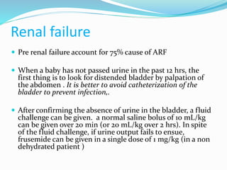 Renal failure
 Pre renal failure account for 75% cause of ARF
 When a baby has not passed urine in the past 12 hrs, the
first thing is to look for distended bladder by palpation of
the abdomen . It is better to avoid catheterization of the
bladder to prevent infection,.
 After confirming the absence of urine in the bladder, a fluid
challenge can be given. a normal saline bolus of 10 mL/kg
can be given over 20 min (or 20 mL/kg over 2 hrs). In spite
of the fluid challenge, if urine output fails to ensue,
frusemide can be given in a single dose of 1 mg/kg (in a non
dehydrated patient )
 