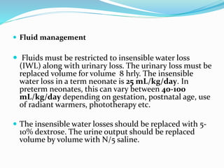  Fluid management
 Fluids must be restricted to insensible water loss
(IWL) along with urinary loss. The urinary loss must be
replaced volume for volume 8 hrly. The insensible
water loss in a term neonate is 25 mL/kg/day. In
preterm neonates, this can vary between 40-100
mL/kg/day depending on gestation, postnatal age, use
of radiant warmers, phototherapy etc.
 The insensible water losses should be replaced with 5-
10% dextrose. The urine output should be replaced
volume by volume with N/5 saline.
 