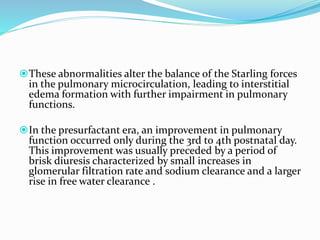 These abnormalities alter the balance of the Starling forces
in the pulmonary microcirculation, leading to interstitial
edema formation with further impairment in pulmonary
functions.
In the presurfactant era, an improvement in pulmonary
function occurred only during the 3rd to 4th postnatal day.
This improvement was usually preceded by a period of
brisk diuresis characterized by small increases in
glomerular filtration rate and sodium clearance and a larger
rise in free water clearance .
 