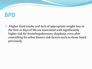 BPD
 Higher fluid intake and lack of appropriate weight loss in
the first 10 days of life are associated with significantly
higher risk for bronchopulmonary dysplasia, even after
controlling for other known risk factors such as those listed
previously.
 