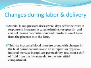 Changes during labor & delivery
Arterial blood pressure rises several days before delivery in
response to increases in catecholamine, vasopressin, and
cortisol plasma concentrations and translocation of blood
from the placenta into the fetus.
This rise in arterial blood pressure, along with changes in
the fetal hormonal milieu and an intrapartum hypoxia-
induced increase in capillary permeability, results in a shift
of fluid from the intravascular to the interstitial
compartment.
 