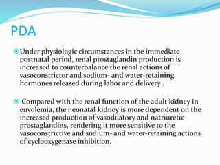 PDA
Under physiologic circumstances in the immediate
postnatal period, renal prostaglandin production is
increased to counterbalance the renal actions of
vasoconstrictor and sodium- and water-retaining
hormones released during labor and delivery .
 Compared with the renal function of the adult kidney in
euvolemia, the neonatal kidney is more dependent on the
increased production of vasodilatory and natriuretic
prostaglandins, rendering it more sensitive to the
vasoconstrictive and sodium- and water-retaining actions
of cyclooxygenase inhibition.
 