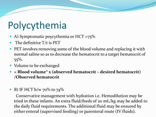 Polycythemia
 A) Symptomatic poycythemia or HCT >75%
 The definitive T/t is PET
 PET involves removing some of the blood volume and replacing it with
normal saline so as to decrease the hematocrit to a target hematocrit of
55%.
 Volume to be exchanged
 = Blood volume* x (observed hematocrit – desired hematocrit)
/Observed hematocrit
 B) IF HCT b/w 70% to 74%
Conservative management with hydration i.e. Hemodilution may be
tried in these infants. An extra fluid/feeds of 20 mL/kg may be added to
the daily fluid requirements. The additional fluid may be ensured by
either enteral (supervised feeding) or parenteral route (IV fluids).
 