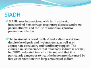 SIADH
 SIADH may be associated with birth asphyxia,
intracerebral hemorrhage, respiratory distress syndrome,
pneumothorax, and the use of continuous positive-
pressure ventilation .
The treatment is based on fluid and sodium restriction
despite the oliguria and hyponatremia, as well as on
appropriate circulatory and ventilatory support. The
clinician must remember that total body sodium is normal,
but TBW is elevated in such an infant, and that it is
particularly dangerous to treat the hyponatremia caused by
free water retention with large amounts of sodium
 