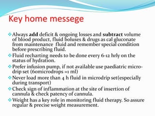 Key home messege
Always add deficit & ongoing losses and subtract volume
of blood product, fluid boluses & drugs as cal gluconate
from maintenance fluid and remember special condition
before prescribing fluid.
Fluid recharting needs to be done every 6-12 hrly on the
status of hydration.
Prefer infusion pump, if not available use paediatric micro-
drip set (60microdrops =1 ml)
Never load more than 4 h fluid in microdrip set(especially
during transport)
Check sign of inflammation at the site of insertion of
cannula & check patency of cannula.
Weight has a key role in monitoring fluid therapy. So assure
regular & precise weight measurement.
 