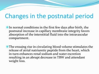 Changes in the postnatal period
In normal conditions in the first few days after birth, the
postnatal increase in capillary membrane integrity favors
absorption of the interstitial fluid into the intravascular
compartment.
The ensuing rise in circulating blood volume stimulates the
release of atrial natriuretic peptide from the heart, which
in turn enhances renal sodium and water excretion
resulting in an abrupt decrease in TBW and attendant
weight loss.
 
