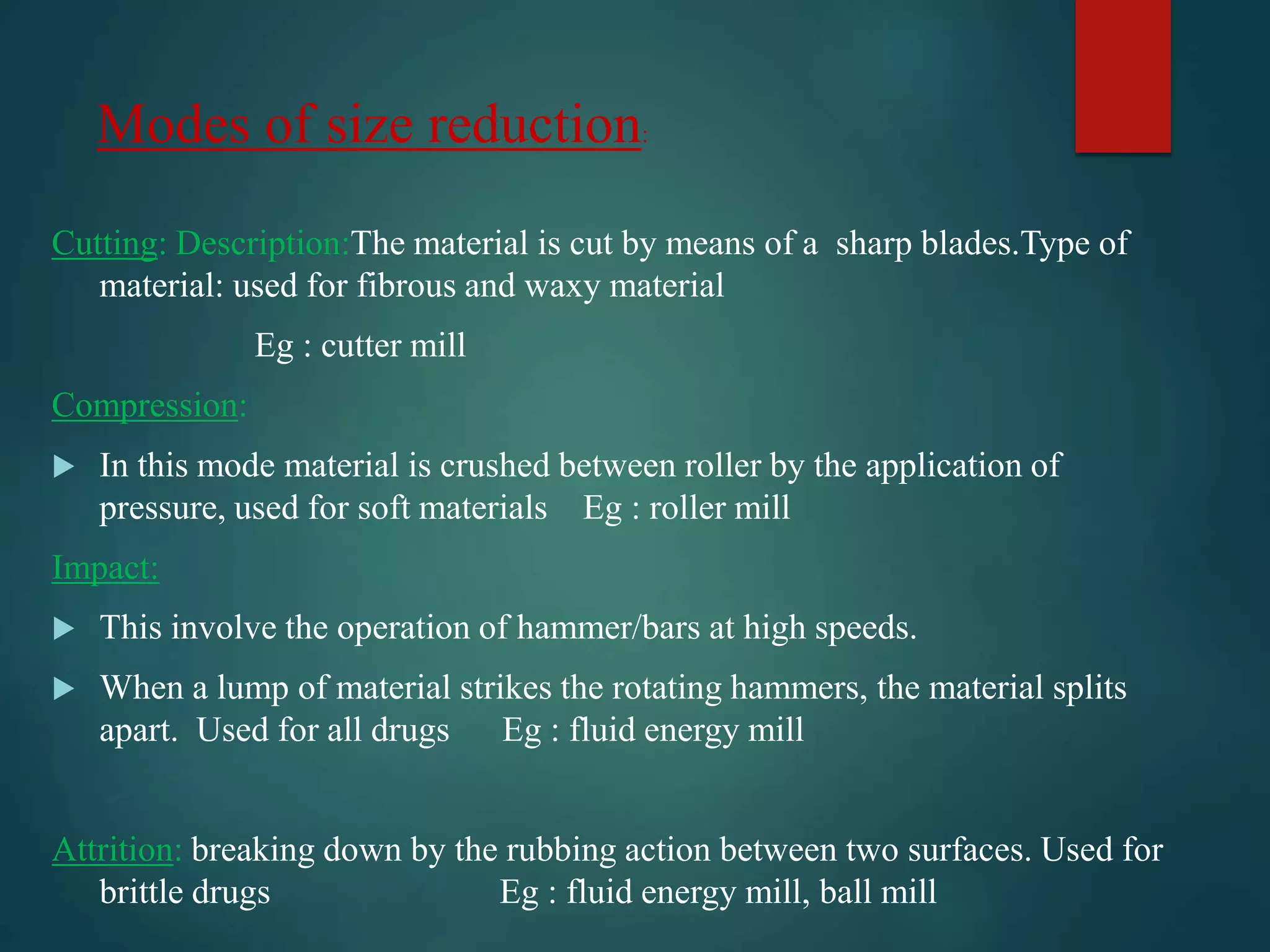 Modes of size reduction:
Cutting: Description:The material is cut by means of a sharp blades.Type of
material: used for fibrous and waxy material
Eg : cutter mill
Compression:
In this mode material is crushed between roller by the application of
pressure, used for soft materials Eg : roller mill
Impact:
This involve the operation of hammer/bars at high speeds.
When a lump of material strikes the rotating hammers, the material splits
apart. Used for all drugs Eg : fluid energy mill
Attrition: breaking down by the rubbing action between two surfaces. Used for
brittle drugs Eg : fluid energy mill, ball mill