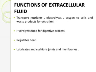 FUNCTIONS OF EXTRACELLULAR
FLUID
 Transport nutrients , electrolytes , oxygen to cells and
waste products for excretion.
 Hydrolyzes food for digestive process.
 Regulates heat.
 Lubricates and cushions joints and membranes .
 