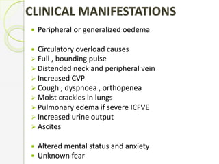  Peripheral or generalized oedema
 Circulatory overload causes
 Full , bounding pulse
 Distended neck and peripheral vein
 Increased CVP
 Cough , dyspnoea , orthopenea
 Moist crackles in lungs
 Pulmonary edema if severe ICFVE
 Increased urine output
 Ascites
 Altered mental status and anxiety
 Unknown fear
CLINICAL MANIFESTATIONS
 
