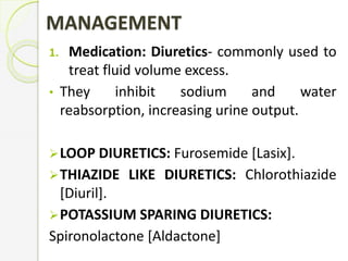 MANAGEMENT
1. Medication: Diuretics- commonly used to
treat fluid volume excess.
• They inhibit sodium and water
reabsorption, increasing urine output.
LOOP DIURETICS: Furosemide [Lasix].
THIAZIDE LIKE DIURETICS: Chlorothiazide
[Diuril].
POTASSIUM SPARING DIURETICS:
Spironolactone [Aldactone]
 