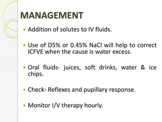 MANAGEMENT
 Addition of solutes to IV fluids.
 Use of D5% or 0.45% NaCl will help to correct
ICFVE when the cause is water excess.
 Oral fluids- juices, soft drinks, water & ice
chips.
 Check- Reflexes and pupillary response.
 Monitor I/V therapy hourly.
 