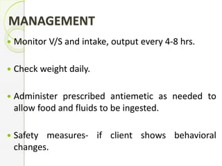 MANAGEMENT
 Monitor V/S and intake, output every 4-8 hrs.
 Check weight daily.
 Administer prescribed antiemetic as needed to
allow food and fluids to be ingested.
 Safety measures- if client shows behavioral
changes.
 