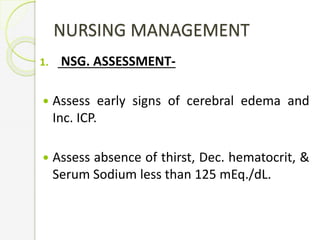 NURSING MANAGEMENT
1. NSG. ASSESSMENT-
 Assess early signs of cerebral edema and
Inc. ICP.
 Assess absence of thirst, Dec. hematocrit, &
Serum Sodium less than 125 mEq./dL.
 