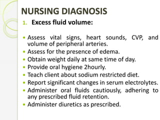 NURSING DIAGNOSIS
1. Excess fluid volume:
 Assess vital signs, heart sounds, CVP, and
volume of peripheral arteries.
 Assess for the presence of edema.
 Obtain weight daily at same time of day.
 Provide oral hygiene 2hourly.
 Teach client about sodium restricted diet.
 Report significant changes in serum electrolytes.
 Administer oral fluids cautiously, adhering to
any prescribed fluid retention.
 Administer diuretics as prescribed.
 