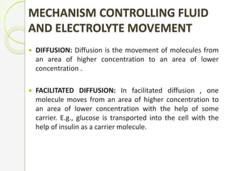 MECHANISM CONTROLLING FLUID
AND ELECTROLYTE MOVEMENT
 DIFFUSION: Diffusion is the movement of molecules from
an area of higher concentration to an area of lower
concentration .
 FACILITATED DIFFUSION: In facilitated diffusion , one
molecule moves from an area of higher concentration to
an area of lower concentration with the help of some
carrier. E.g., glucose is transported into the cell with the
help of insulin as a carrier molecule.
 