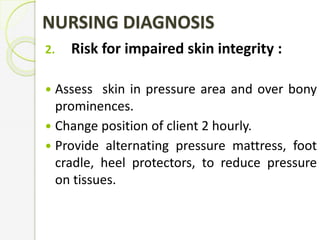 NURSING DIAGNOSIS
2. Risk for impaired skin integrity :
 Assess skin in pressure area and over bony
prominences.
 Change position of client 2 hourly.
 Provide alternating pressure mattress, foot
cradle, heel protectors, to reduce pressure
on tissues.
 