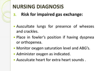NURSING DIAGNOSIS
3. Risk for impaired gas exchange:
 Auscultate lungs for presence of wheezes
and crackles.
 Place in fowler’s position if having dyspnea
or orthopenea.
 Monitor oxygen saturation level and ABG’s.
 Administer oxygen as indicated.
 Ausculcate heart for extra heart sounds .
 