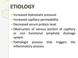  Increased hydrostatic pressure
 Increased capillary permeability
 Decreased serum protein level
 Obstruction of venous portion of capillary
or non functional lymphatic drainage
system
 Pathologic process that triggers the
inflammatory process
ETIOLOGY
 
