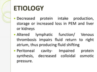 Decreased protein intake production,
storage or increased loss in PEM and liver
or kidneys
 Altered lymphatic function/ Venous
thrombosis impairs fluid return to right
atrium, thus producing fluid shifting
 Peritoneal cavity- Impaired protein
synthesis, decreased colloidal osmotic
pressure.
ETIOLOGY
 