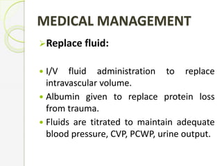Replace fluid:
 I/V fluid administration to replace
intravascular volume.
 Albumin given to replace protein loss
from trauma.
 Fluids are titrated to maintain adequate
blood pressure, CVP, PCWP, urine output.
MEDICAL MANAGEMENT
 