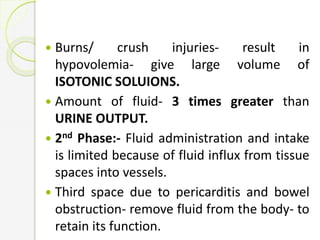  Burns/ crush injuries- result in
hypovolemia- give large volume of
ISOTONIC SOLUIONS.
 Amount of fluid- 3 times greater than
URINE OUTPUT.
 2nd Phase:- Fluid administration and intake
is limited because of fluid influx from tissue
spaces into vessels.
 Third space due to pericarditis and bowel
obstruction- remove fluid from the body- to
retain its function.
 