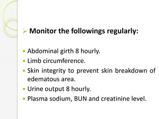  Monitor the followings regularly:
 Abdominal girth 8 hourly.
 Limb circumference.
 Skin integrity to prevent skin breakdown of
edematous area.
 Urine output 8 hourly.
 Plasma sodium, BUN and creatinine level.
 